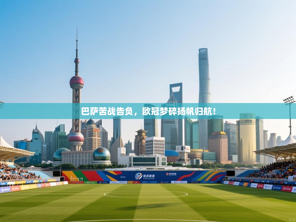 开云体育安卓APK下载-巴萨苦战告负，欧冠梦碎扬帆归航！